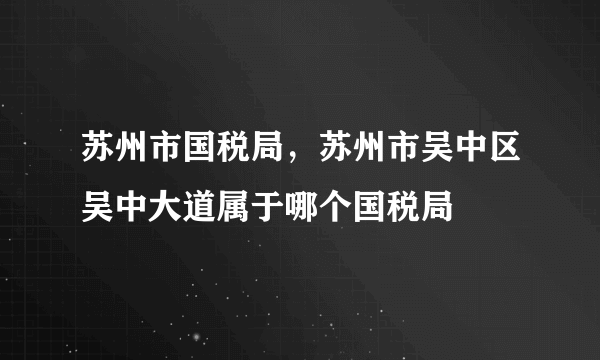 苏州市国税局，苏州市吴中区吴中大道属于哪个国税局