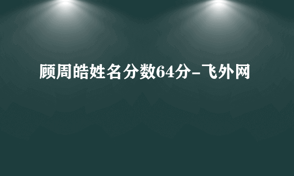 顾周皓姓名分数64分-飞外网