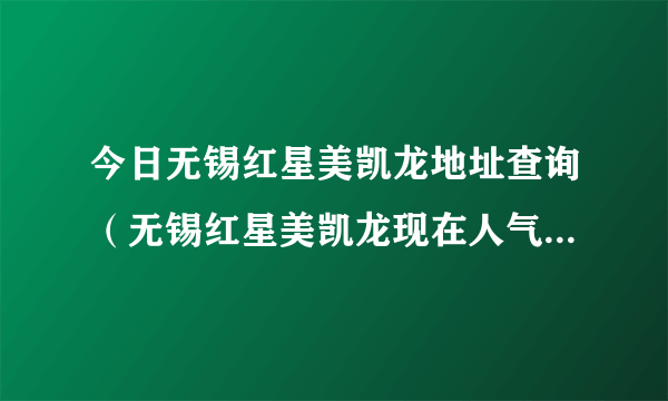 今日无锡红星美凯龙地址查询（无锡红星美凯龙现在人气怎么样啊）