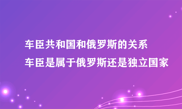 车臣共和国和俄罗斯的关系 车臣是属于俄罗斯还是独立国家