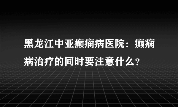 黑龙江中亚癫痫病医院：癫痫病治疗的同时要注意什么？