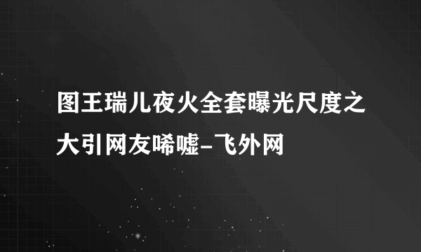 图王瑞儿夜火全套曝光尺度之大引网友唏嘘-飞外网