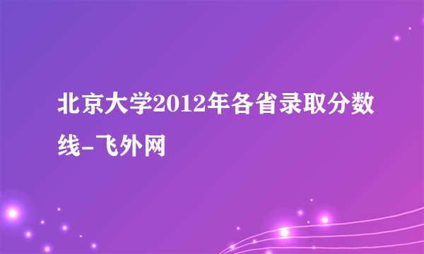 北京大学2012年各省录取分数线-飞外网