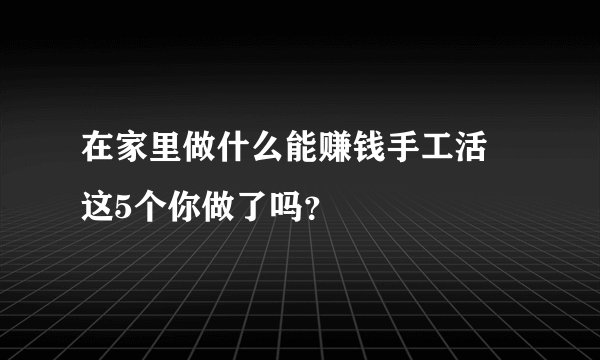 在家里做什么能赚钱手工活 这5个你做了吗？