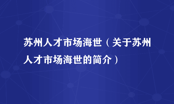 苏州人才市场海世（关于苏州人才市场海世的简介）