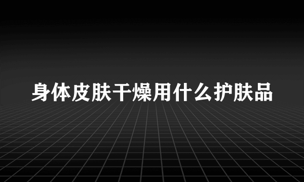 身体皮肤干燥用什么护肤品