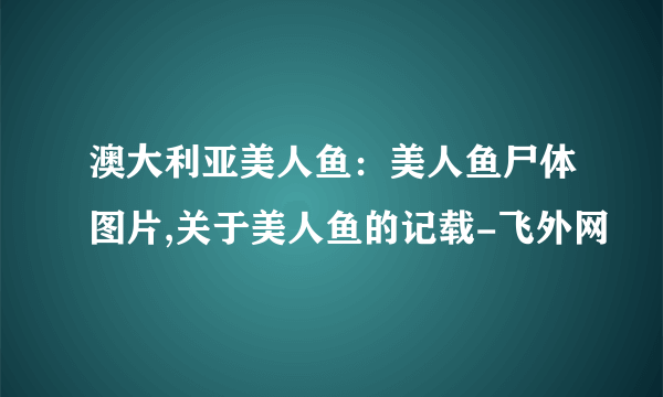 澳大利亚美人鱼：美人鱼尸体图片,关于美人鱼的记载-飞外网