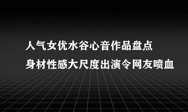 人气女优水谷心音作品盘点 身材性感大尺度出演令网友喷血