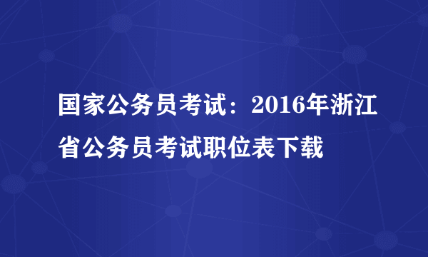 国家公务员考试：2016年浙江省公务员考试职位表下载