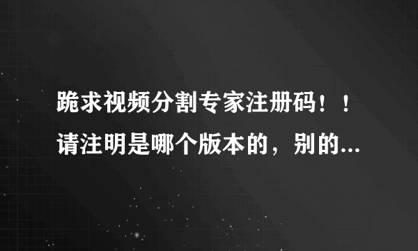 跪求视频分割专家注册码！！请注明是哪个版本的，别的分割工具就不要说啦，偶已下N个啦