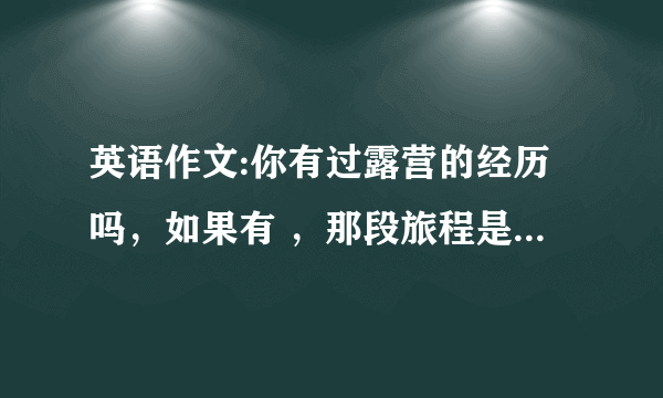 英语作文:你有过露营的经历吗，如果有 ，那段旅程是怎么样的，如果没有你愿意去吗，什么是露营中最好或