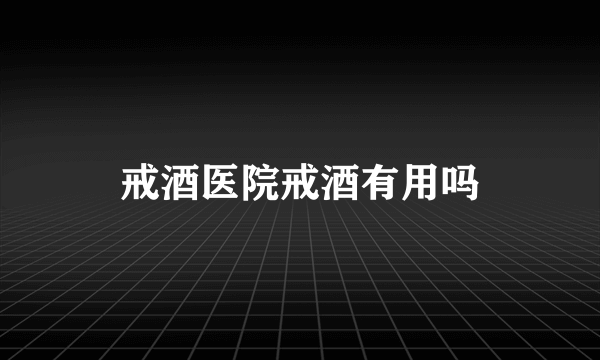 戒酒医院戒酒有用吗