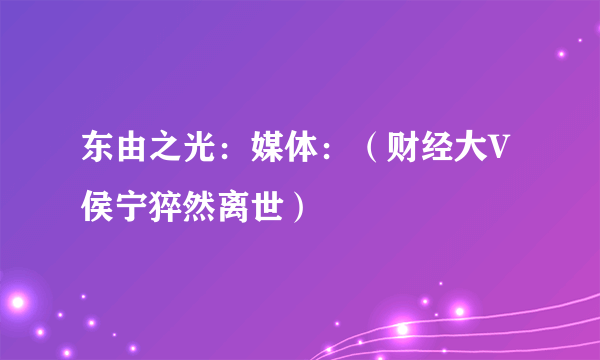 东由之光：媒体：（财经大V侯宁猝然离世）