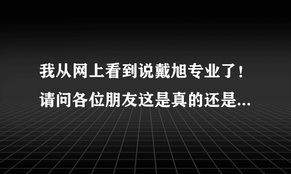 我从网上看到说戴旭专业了！请问各位朋友这是真的还是假的！急求！
