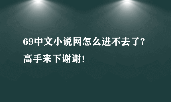 69中文小说网怎么进不去了?高手来下谢谢！