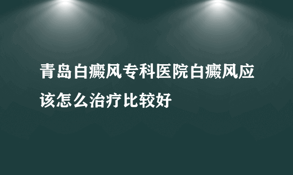 青岛白癜风专科医院白癜风应该怎么治疗比较好