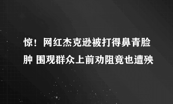 惊！网红杰克逊被打得鼻青脸肿 围观群众上前劝阻竟也遭殃