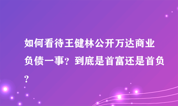 如何看待王健林公开万达商业负债一事？到底是首富还是首负？