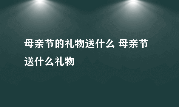 母亲节的礼物送什么 母亲节送什么礼物