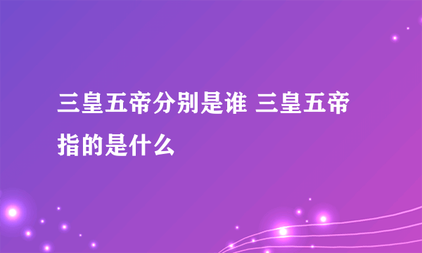 三皇五帝分别是谁 三皇五帝指的是什么
