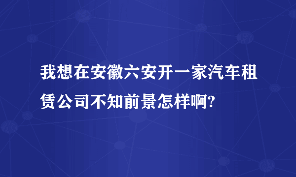 我想在安徽六安开一家汽车租赁公司不知前景怎样啊?