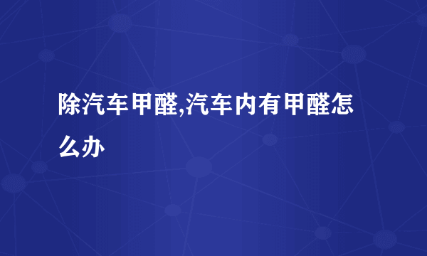 除汽车甲醛,汽车内有甲醛怎么办