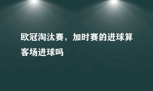 欧冠淘汰赛，加时赛的进球算客场进球吗