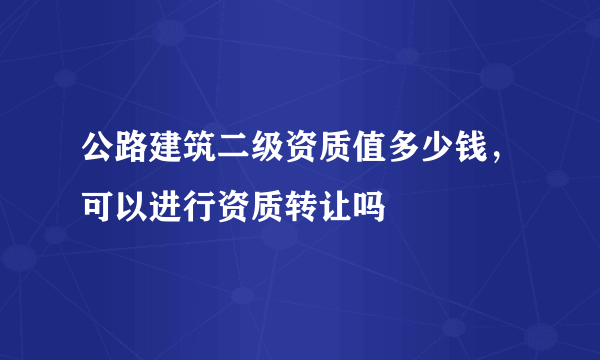 公路建筑二级资质值多少钱，可以进行资质转让吗
