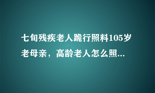 七旬残疾老人跪行照料105岁老母亲，高龄老人怎么照顾才对，