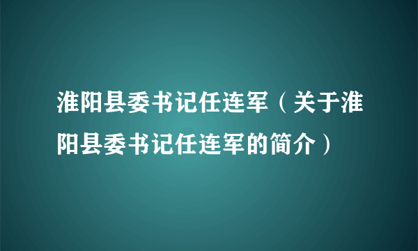 淮阳县委书记任连军（关于淮阳县委书记任连军的简介）