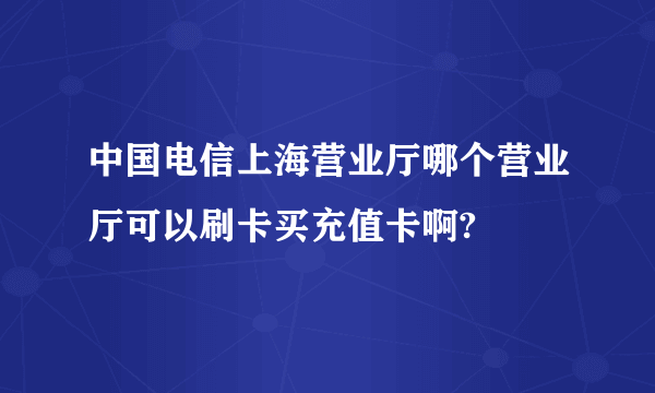 中国电信上海营业厅哪个营业厅可以刷卡买充值卡啊?