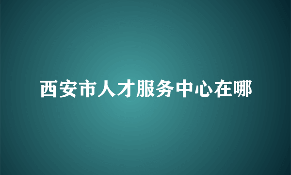 西安市人才服务中心在哪