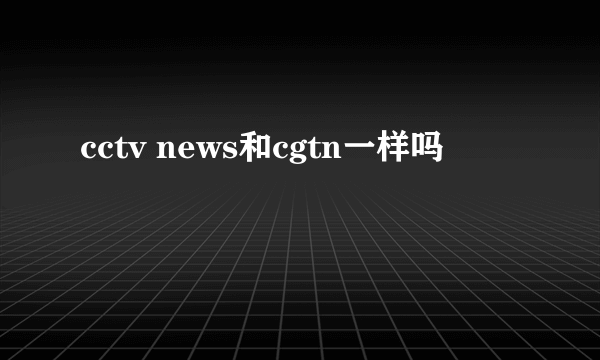 cctv news和cgtn一样吗