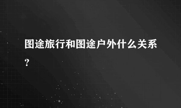 图途旅行和图途户外什么关系？