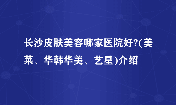 长沙皮肤美容哪家医院好?(美莱、华韩华美、艺星)介绍