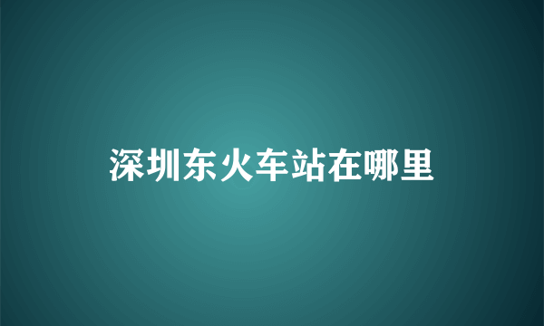 深圳东火车站在哪里