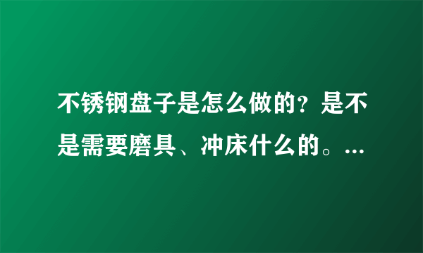 不锈钢盘子是怎么做的？是不是需要磨具、冲床什么的。要详细点的。跪求？