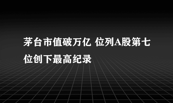 茅台市值破万亿 位列A股第七位创下最高纪录