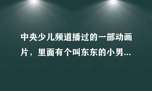 中央少儿频道播过的一部动画片，里面有个叫东东的小男孩，而且片头曲里面不断重复着“东东，，，东东，，”