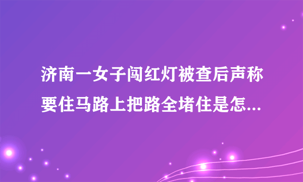 济南一女子闯红灯被查后声称要住马路上把路全堵住是怎么回事？