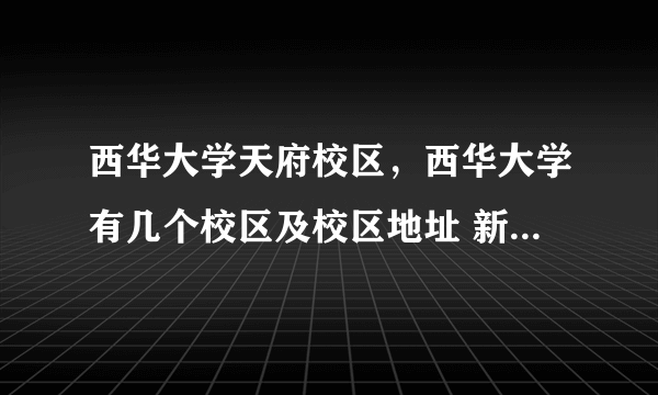 西华大学天府校区，西华大学有几个校区及校区地址 新生报到去哪个校区