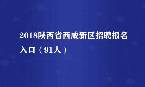 2018陕西省西咸新区招聘报名入口（91人）