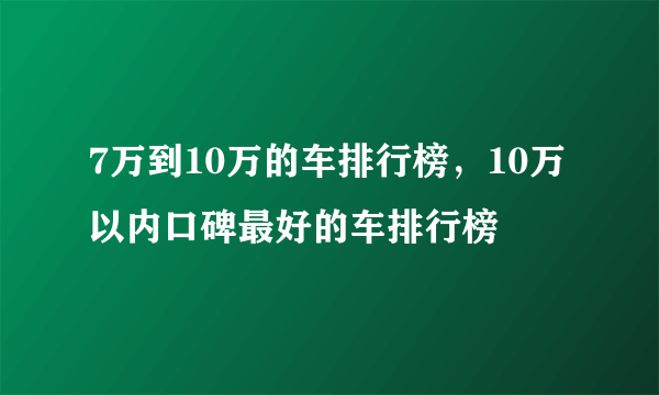 7万到10万的车排行榜，10万以内口碑最好的车排行榜
