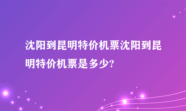 沈阳到昆明特价机票沈阳到昆明特价机票是多少?