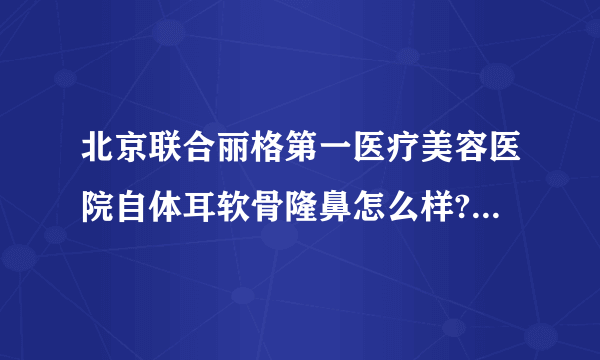 北京联合丽格第一医疗美容医院自体耳软骨隆鼻怎么样?价格一般多少钱