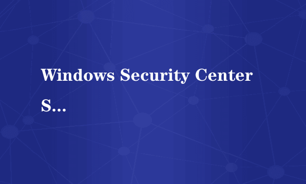 Windows Security Center Service没法启动,是什么回事?