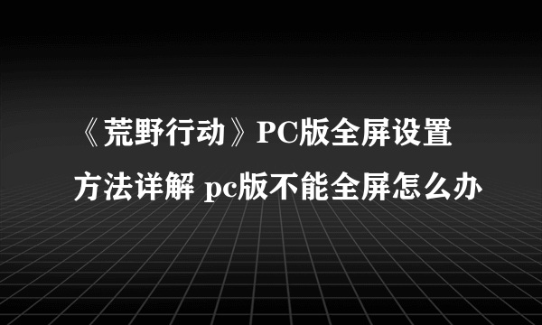 《荒野行动》PC版全屏设置方法详解 pc版不能全屏怎么办