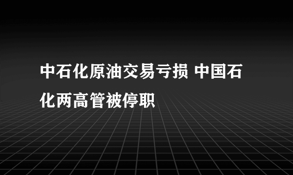 中石化原油交易亏损 中国石化两高管被停职