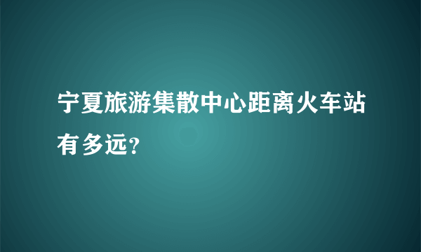 宁夏旅游集散中心距离火车站有多远？