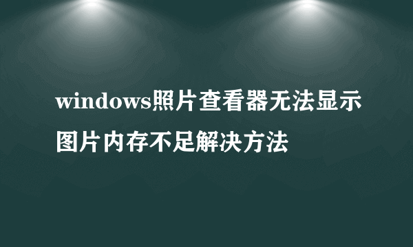 windows照片查看器无法显示图片内存不足解决方法